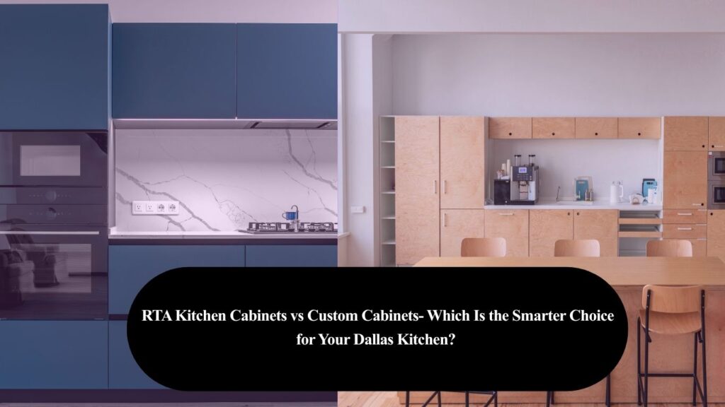 RTA Kitchen Cabinets vs Custom Cabinets- Which Is the Smarter Choice for Your Dallas Kitchen? 